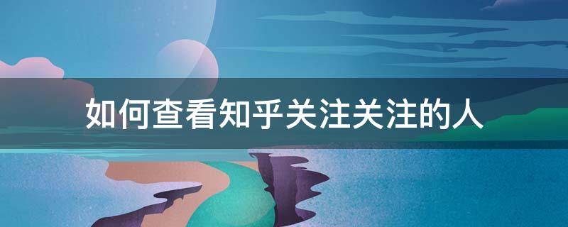 如何查看知乎关注关注的人（如何查看知乎关注关注的人的记录）