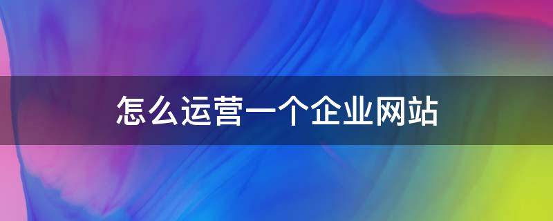 怎么运营一个企业网站 企业如何运营自己的网站