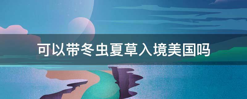 可以带冬虫夏草入境美国吗 冬虫夏草可以带出国吗