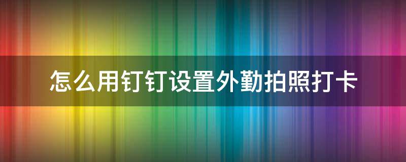 怎么用钉钉设置外勤拍照打卡（怎么用钉钉设置外勤拍照打卡权限）