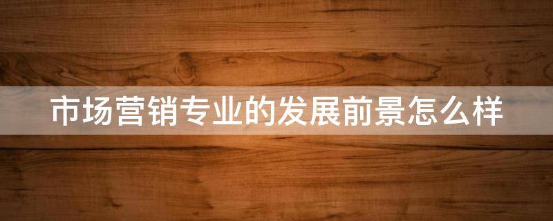 市场营销专业的发展前景怎么样（市场营销专业前景分析）