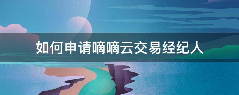 如何申请嘀嘀云交易经纪人 如何申请嘀嘀云交易经纪人认证