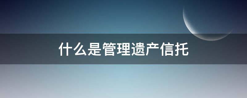 什么是管理遗产信托（遗嘱信托与遗产管理人）