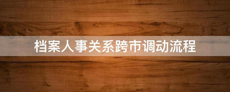 档案人事关系跨市调动流程 跨市档案怎么调动