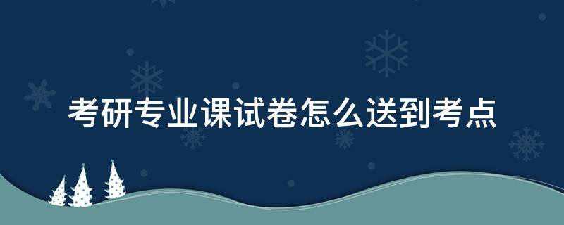 考研专业课试卷怎么送到考点 考研试卷怎么送到各考点的