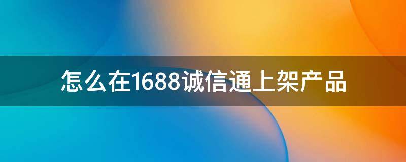 怎么在1688诚信通上架产品（1688诚信通怎么做）