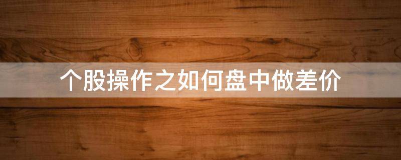 个股操作之如何盘中做差价（股票怎么做差价战法技术）