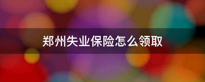 郑州失业保险怎么领取 郑州失业保险申领方式
