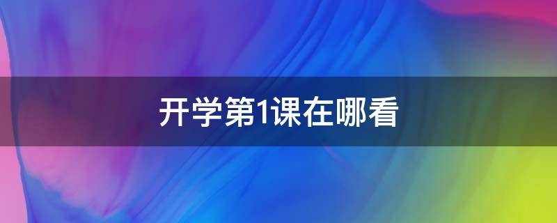 开学第1课在哪看（开学第1课在哪看直播）