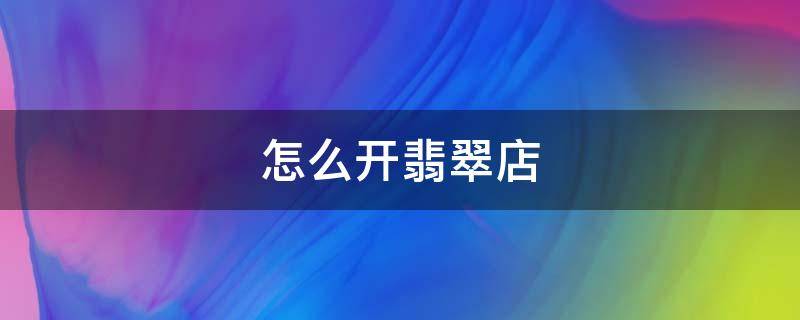 怎么开翡翠店 怎么开翡翠店铺