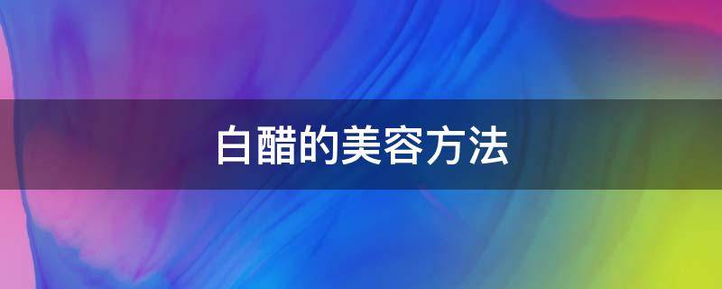 白醋的美容方法（白醋的美容方法有哪几种）