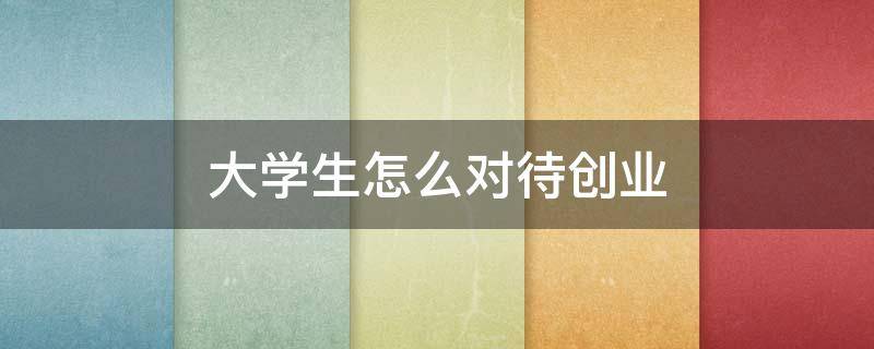 大学生怎么对待创业（大学生如何对待创业）