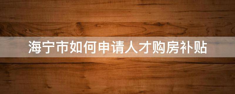 海宁市如何申请人才购房补贴（2021年海宁人才购房补贴申请）