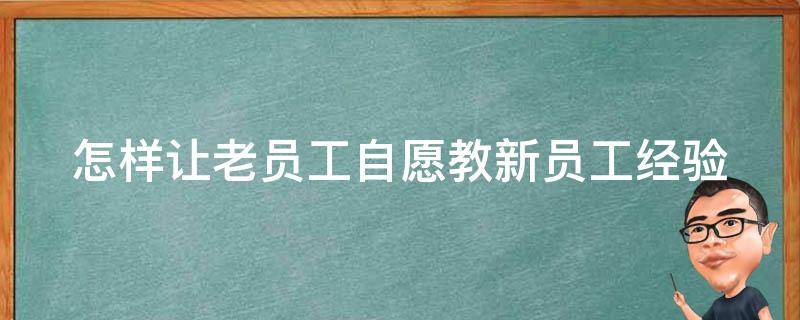 怎样让老员工自愿教新员工经验（怎样让老员工自愿教新员工经验丰富）
