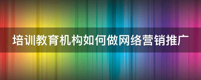培训教育机构如何做网络营销推广 培训教育机构如何做网络营销推广方案