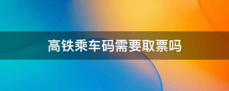 高铁乘车码需要取票吗 高铁乘车码需要取票吗现在