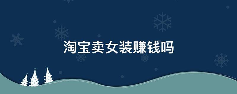 淘宝卖女装赚钱吗（淘宝卖女装赚钱吗现在）