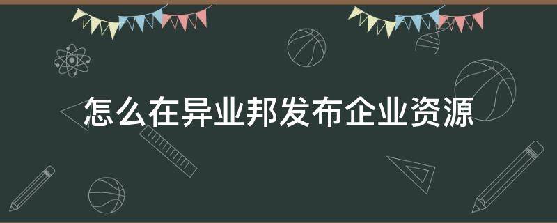 怎么在异业邦发布企业资源（怎么在异业邦发布企业资源文件）