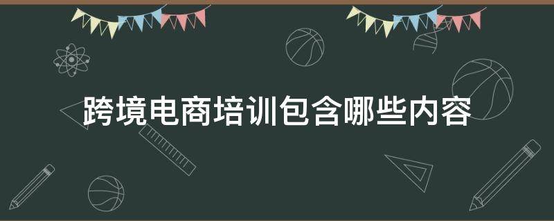 跨境电商培训包含哪些内容 跨境电商的培训有哪些