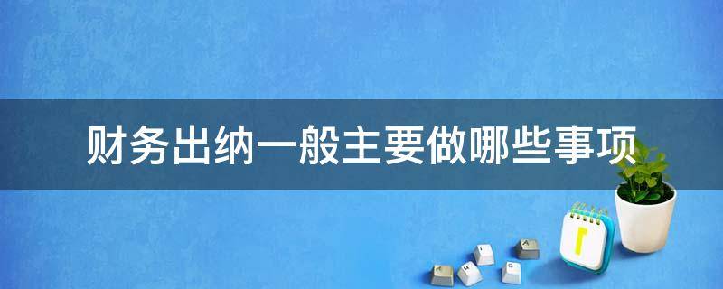 财务出纳一般主要做哪些事项（财务出纳职责是什么）