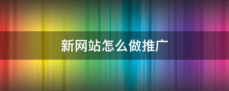 新网站怎么做推广 新网站怎样做推广