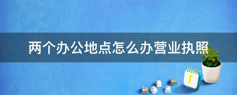 两个办公地点怎么办营业执照（两个办公地点怎么办营业执照呢）