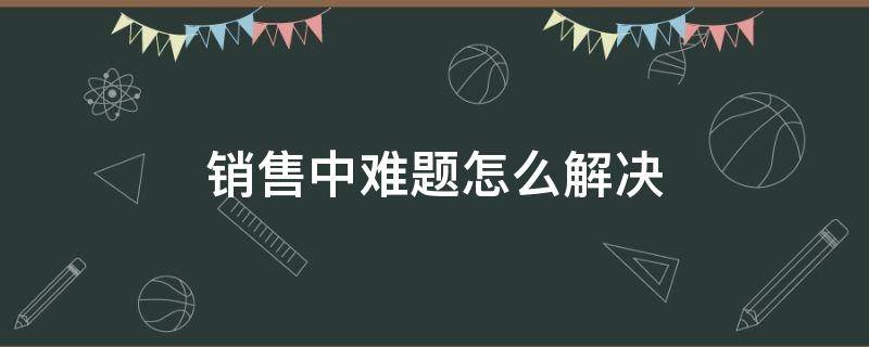 销售中难题怎么解决 销售中难题怎么解决的