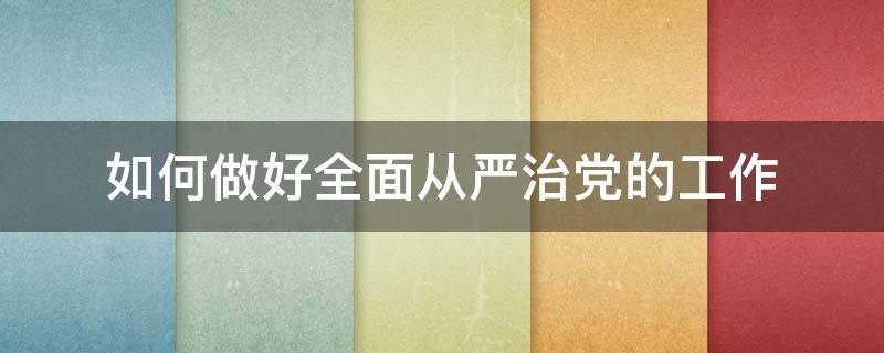 如何做好全面从严治党的工作（如何做好全面从严治党的工作心得体会）
