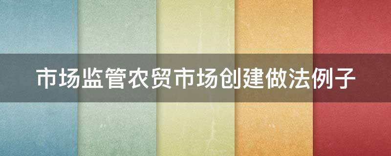 市场监管农贸市场创建做法例子（市场监管农贸市场创建做法例子有哪些）