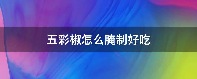 五彩椒怎么腌制好吃（五彩椒怎么腌制好吃视频）