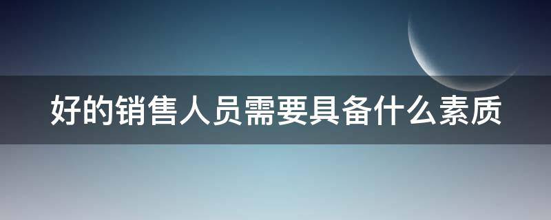 好的销售人员需要具备什么素质 好的销售人员需要具备什么素质呢