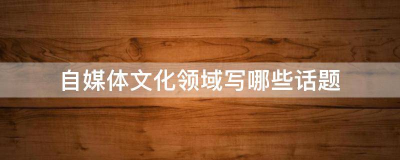自媒体文化领域写哪些话题（自媒体文化领域写哪些话题呢）