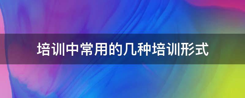 培训中常用的几种培训形式（培训中常用的几种培训形式是）
