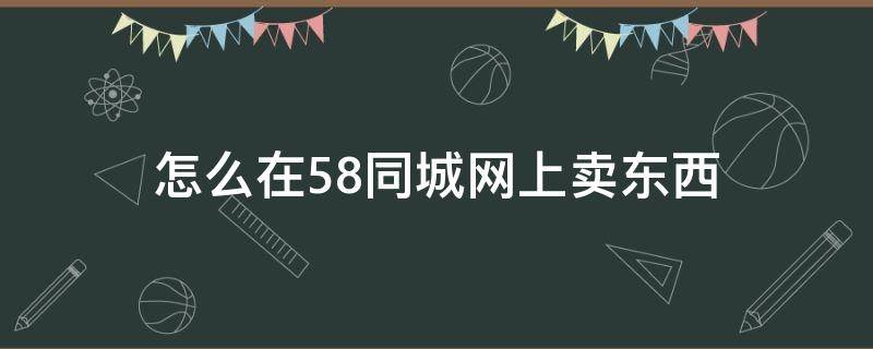 怎么在58同城网上卖东西（怎么用58同城卖东西）
