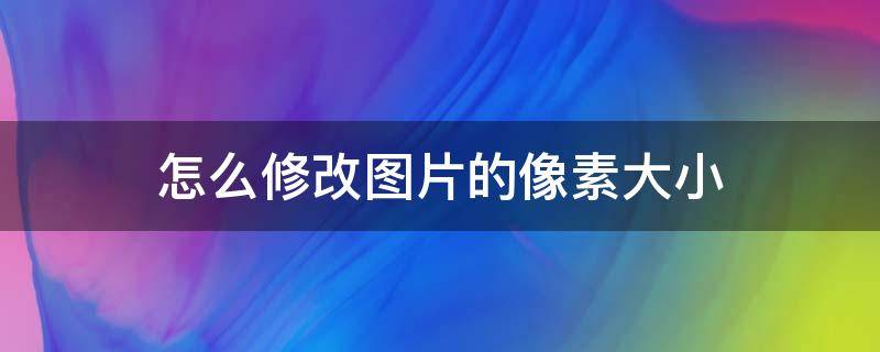 怎么修改图片的像素大小（怎么修改图片的像素大小尺寸）