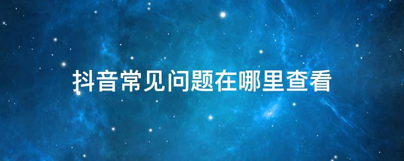 抖音常见问题在哪里查看（抖音常见问题解答）