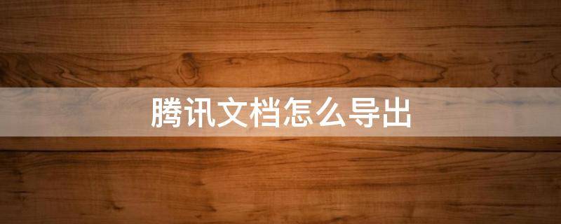 腾讯文档怎么导出 腾讯文档怎么导出文件