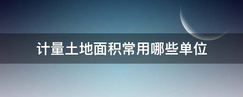 计量土地面积常用哪些单位 计量土地面积常用哪些单位他们与平方米有哪些关系