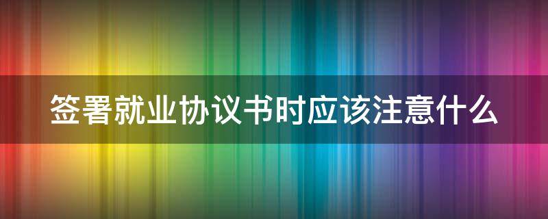 签署就业协议书时应该注意什么 签署就业协议书时应该注意什么