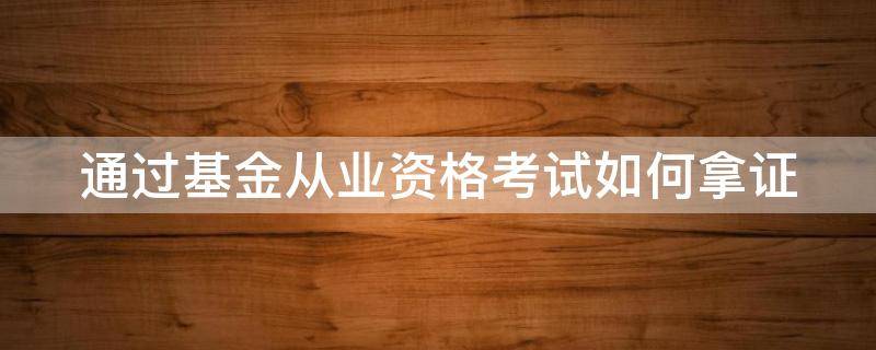 通过基金从业资格考试如何拿证（基金从业资格证考试合格后如何取得基金从业资格证）