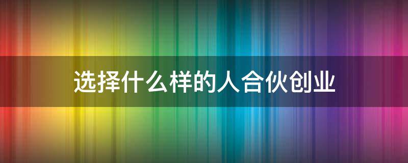 选择什么样的人合伙创业 选择什么样的人合伙创业呢