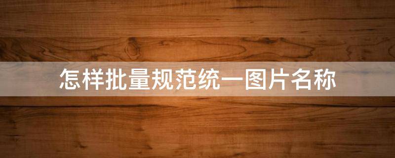 怎样批量规范统一图片名称（批量图片重命名不同姓名）