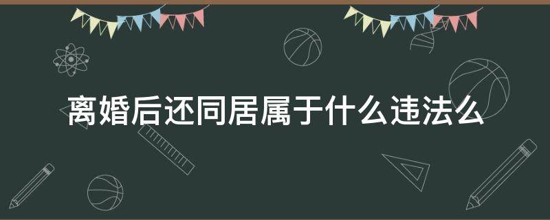 离婚后还同居属于什么违法么（离婚后还同居算不算重婚）