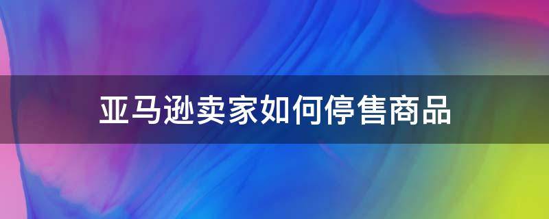 亚马逊卖家如何停售商品 亚马逊如何停售产品