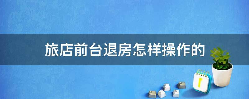 旅店前台退房怎样操作的 酒店前台退房步骤