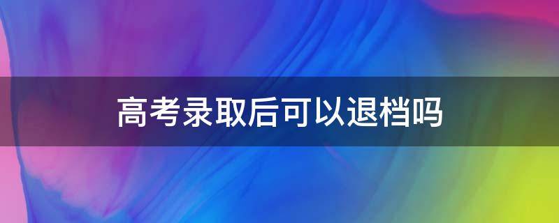 高考录取后可以退档吗（高考录取了可以申请退档吗）