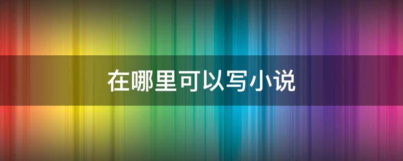 在哪里可以写小说 在哪里可以写小说发表