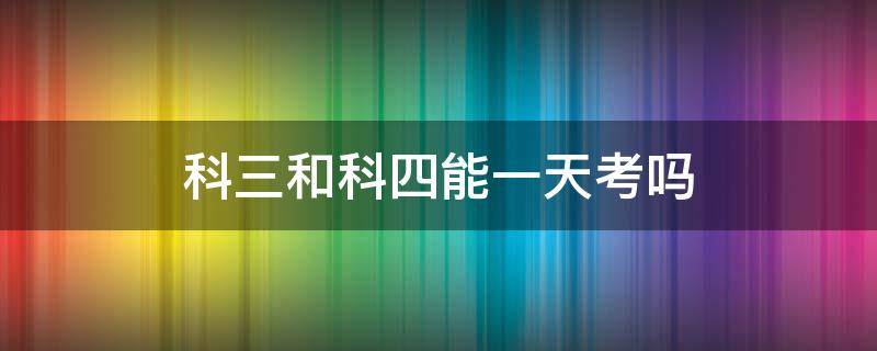 科三和科四能一天考吗（科三和科四能一天考吗）