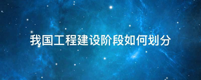 我国工程建设阶段如何划分 我国的工程建设程序分为哪几个阶段