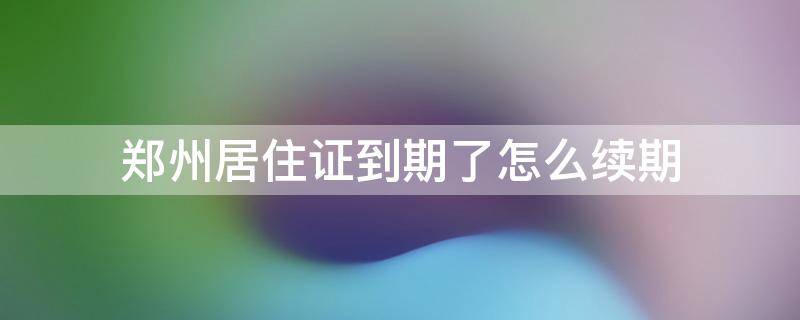 郑州居住证到期了怎么续期 郑州居住证到期了怎么续期手机上可以续么
